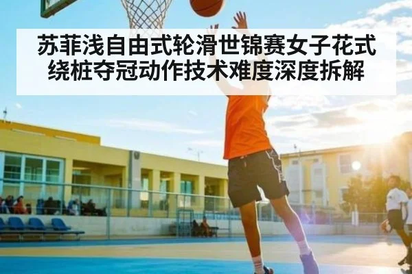 苏菲浅自由式轮滑世锦赛女子花式绕桩夺冠动作技术难度深度拆解